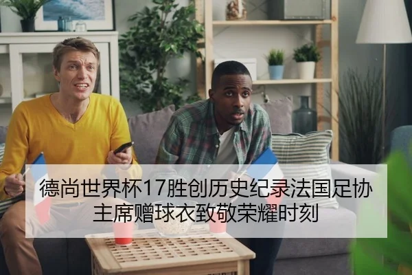 德尚世界杯17胜创历史纪录法国足协主席赠球衣致敬荣耀时刻